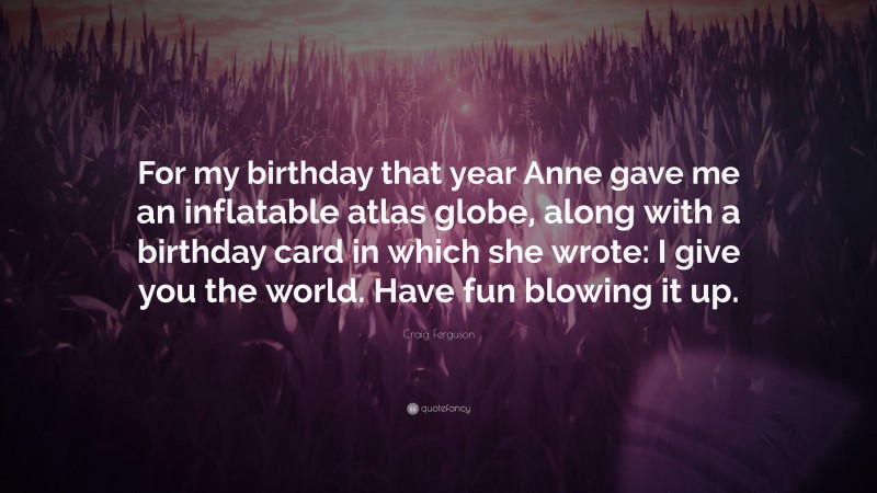 Craig Ferguson Quote: “For my birthday that year Anne gave me an inflatable atlas globe, along with a birthday card in which she wrote: I give you the world. Have fun blowing it up.”