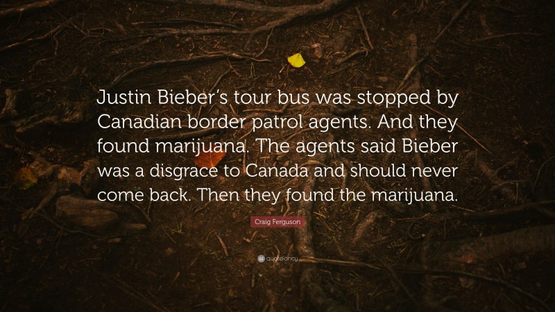 Craig Ferguson Quote: “Justin Bieber’s tour bus was stopped by Canadian border patrol agents. And they found marijuana. The agents said Bieber was a disgrace to Canada and should never come back. Then they found the marijuana.”