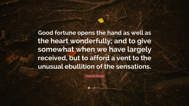 Charlotte Brontë Quote: “Good fortune opens the hand as well as the heart wonderfully; and to give somewhat when we have largely received, but to afford a vent to the unusual ebullition of the sensations.”