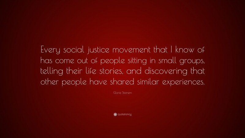 Gloria Steinem Quote: “Every social justice movement that I know of has come out of people sitting in small groups, telling their life stories, and discovering that other people have shared similar experiences.”