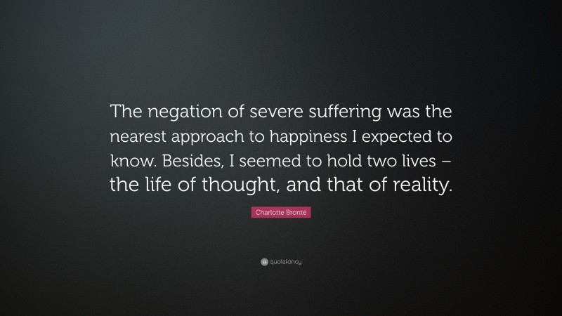 Charlotte Brontë Quote: “The negation of severe suffering was the nearest approach to happiness I expected to know. Besides, I seemed to hold two lives – the life of thought, and that of reality.”