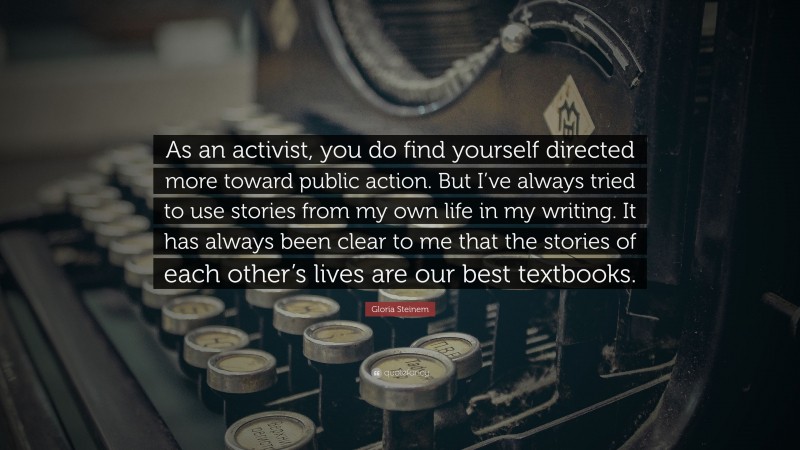 Gloria Steinem Quote: “As an activist, you do find yourself directed more toward public action. But I’ve always tried to use stories from my own life in my writing. It has always been clear to me that the stories of each other’s lives are our best textbooks.”