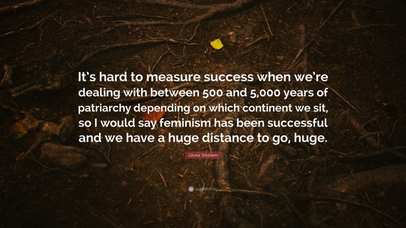 Gloria Steinem Quote: “It’s hard to measure success when we’re dealing with between 500 and 5,000 years of patriarchy depending on which continent we sit, so I would say feminism has been successful and we have a huge distance to go, huge.”