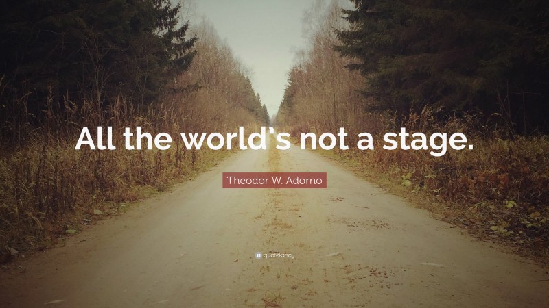 Theodor W. Adorno Quote: “All the world’s not a stage.”