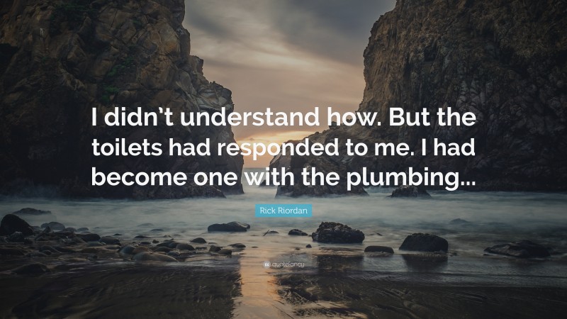 Rick Riordan Quote: “I didn’t understand how. But the toilets had responded to me. I had become one with the plumbing...”