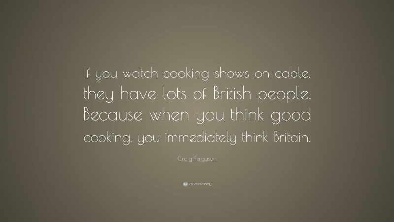 Craig Ferguson Quote: “If you watch cooking shows on cable, they have lots of British people. Because when you think good cooking, you immediately think Britain.”