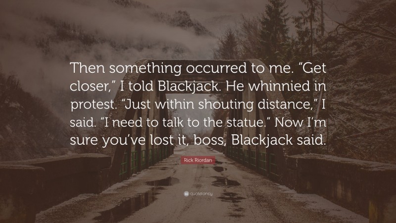 Rick Riordan Quote: “Then something occurred to me. “Get closer,” I told Blackjack. He whinnied in protest. “Just within shouting distance,” I said. “I need to talk to the statue.” Now I’m sure you’ve lost it, boss, Blackjack said.”