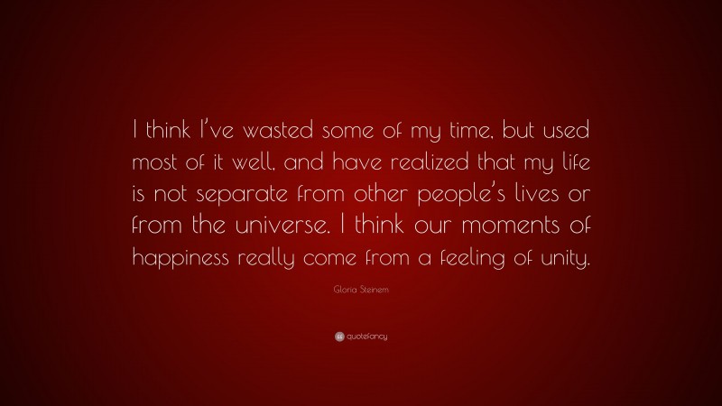 Gloria Steinem Quote: “I think I’ve wasted some of my time, but used most of it well, and have realized that my life is not separate from other people’s lives or from the universe. I think our moments of happiness really come from a feeling of unity.”