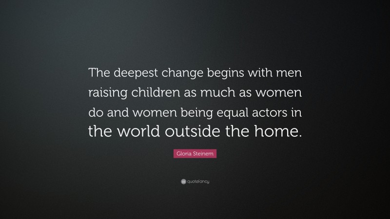Gloria Steinem Quote: “The deepest change begins with men raising children as much as women do and women being equal actors in the world outside the home.”