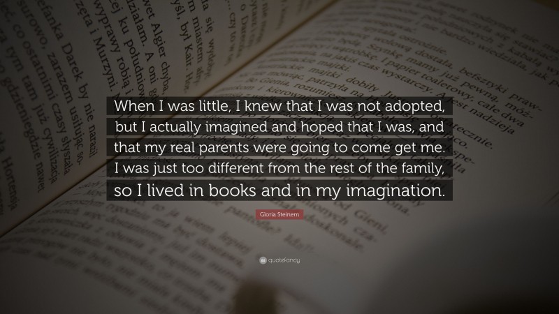 Gloria Steinem Quote: “When I was little, I knew that I was not adopted, but I actually imagined and hoped that I was, and that my real parents were going to come get me. I was just too different from the rest of the family, so I lived in books and in my imagination.”