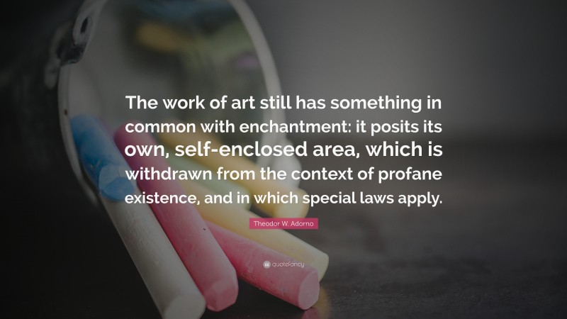 Theodor W. Adorno Quote: “The work of art still has something in common with enchantment: it posits its own, self-enclosed area, which is withdrawn from the context of profane existence, and in which special laws apply.”