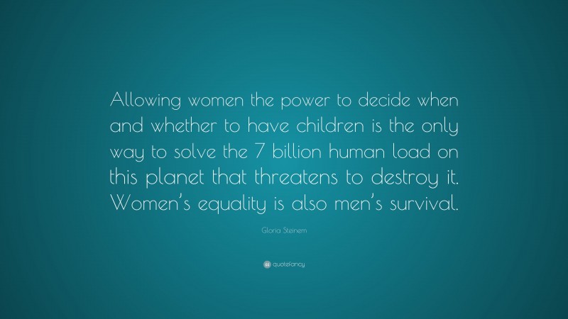 Gloria Steinem Quote: “Allowing women the power to decide when and whether to have children is the only way to solve the 7 billion human load on this planet that threatens to destroy it. Women’s equality is also men’s survival.”