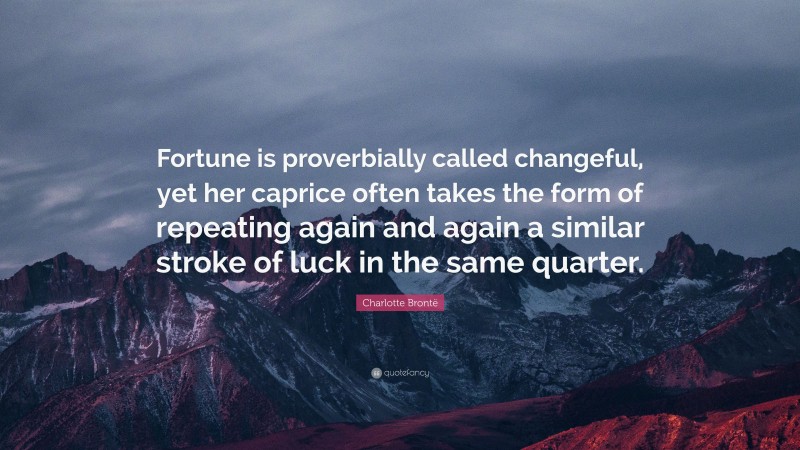 Charlotte Brontë Quote: “Fortune is proverbially called changeful, yet her caprice often takes the form of repeating again and again a similar stroke of luck in the same quarter.”