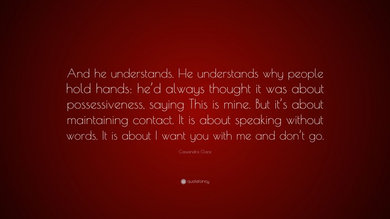 Cassandra Clare Quote: “And he understands. He understands why people hold hands: he’d always thought it was about possessiveness, saying This is mine. But it’s about maintaining contact. It is about speaking without words. It is about I want you with me and don’t go.”