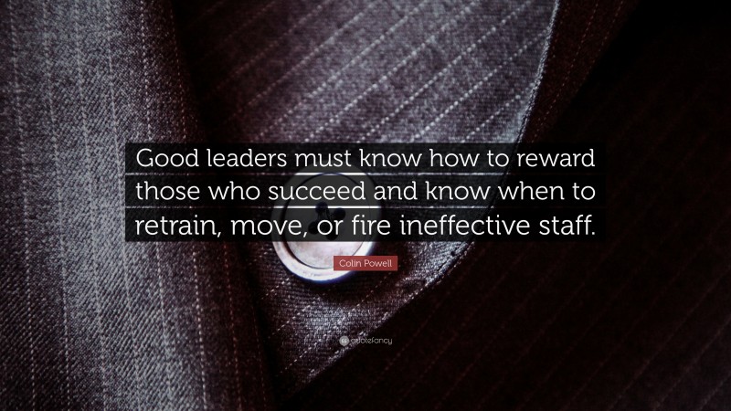 Colin Powell Quote: “Good leaders must know how to reward those who succeed and know when to retrain, move, or fire ineffective staff.”
