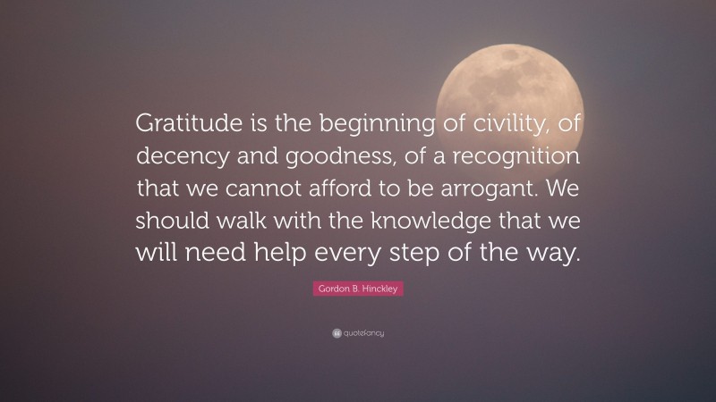 Gordon B. Hinckley Quote: “Gratitude is the beginning of civility, of decency and goodness, of a recognition that we cannot afford to be arrogant. We should walk with the knowledge that we will need help every step of the way.”