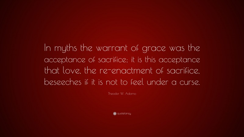 Theodor W. Adorno Quote: “In myths the warrant of grace was the acceptance of sacrifice; it is this acceptance that love, the re-enactment of sacrifice, beseeches if it is not to feel under a curse.”