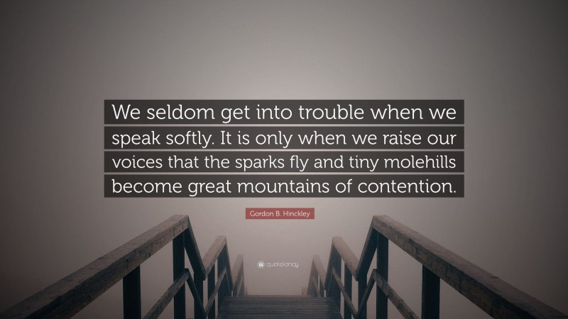 Gordon B. Hinckley Quote: “We seldom get into trouble when we speak softly. It is only when we raise our voices that the sparks fly and tiny molehills become great mountains of contention.”