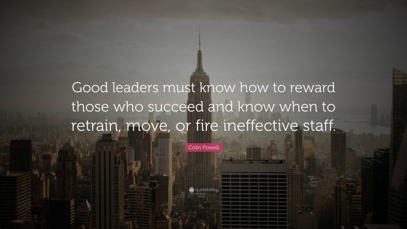 Colin Powell Quote: “Good leaders must know how to reward those who succeed and know when to retrain, move, or fire ineffective staff.”
