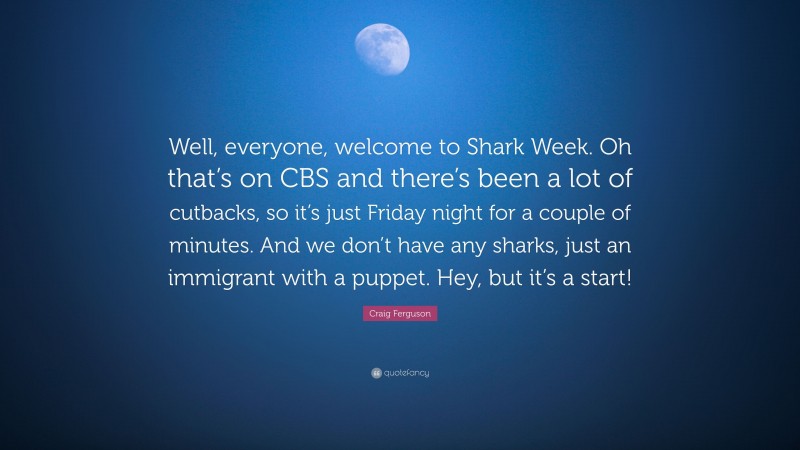 Craig Ferguson Quote: “Well, everyone, welcome to Shark Week. Oh that’s on CBS and there’s been a lot of cutbacks, so it’s just Friday night for a couple of minutes. And we don’t have any sharks, just an immigrant with a puppet. Hey, but it’s a start!”