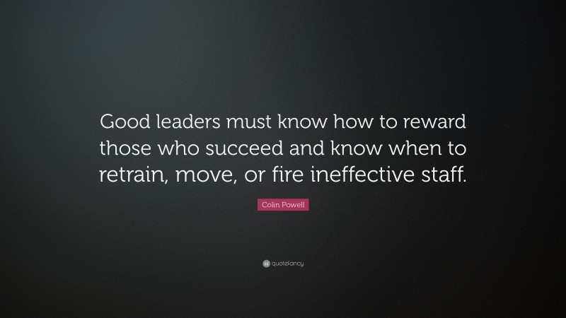Colin Powell Quote: “Good leaders must know how to reward those who succeed and know when to retrain, move, or fire ineffective staff.”