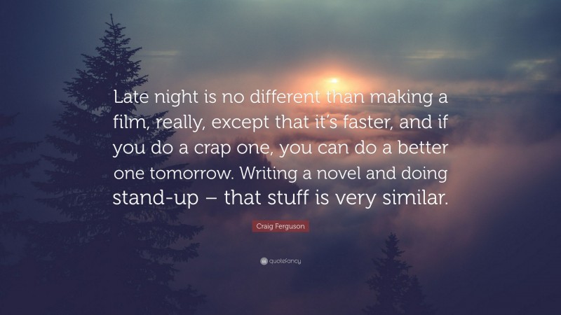 Craig Ferguson Quote: “Late night is no different than making a film, really, except that it’s faster, and if you do a crap one, you can do a better one tomorrow. Writing a novel and doing stand-up – that stuff is very similar.”