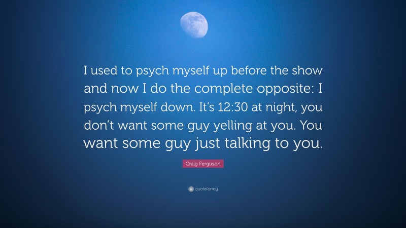 Craig Ferguson Quote: “I used to psych myself up before the show and now I do the complete opposite: I psych myself down. It’s 12:30 at night, you don’t want some guy yelling at you. You want some guy just talking to you.”