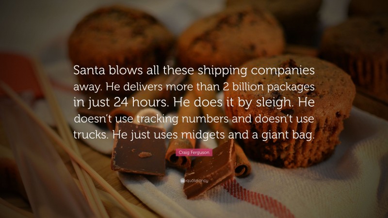 Craig Ferguson Quote: “Santa blows all these shipping companies away. He delivers more than 2 billion packages in just 24 hours. He does it by sleigh. He doesn’t use tracking numbers and doesn’t use trucks. He just uses midgets and a giant bag.”