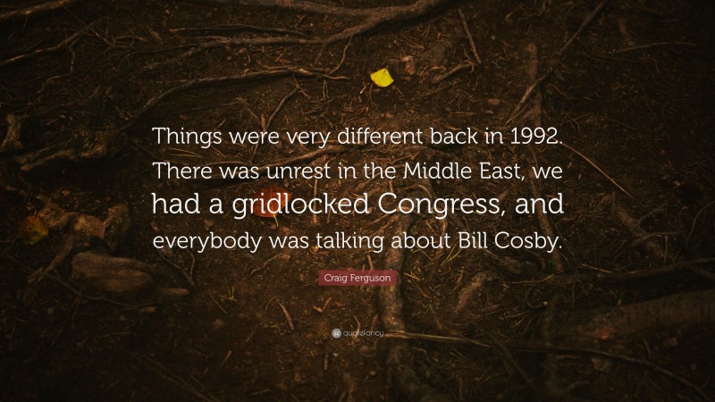 Craig Ferguson Quote: “Things were very different back in 1992. There was unrest in the Middle East, we had a gridlocked Congress, and everybody was talking about Bill Cosby.”