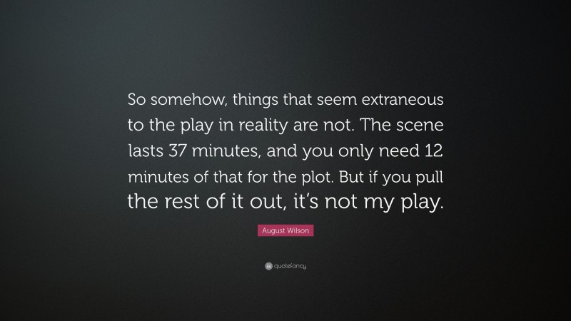August Wilson Quote: “So somehow, things that seem extraneous to the play in reality are not. The scene lasts 37 minutes, and you only need 12 minutes of that for the plot. But if you pull the rest of it out, it’s not my play.”