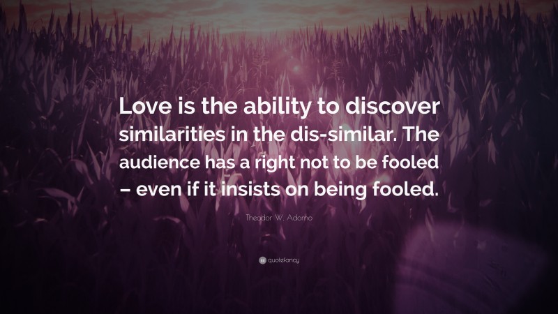 Theodor W. Adorno Quote: “Love is the ability to discover similarities in the dis-similar. The audience has a right not to be fooled – even if it insists on being fooled.”