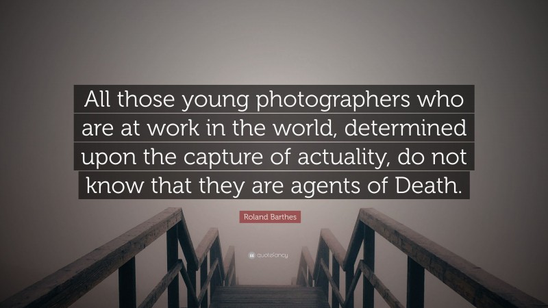 Roland Barthes Quote: “All those young photographers who are at work in the world, determined upon the capture of actuality, do not know that they are agents of Death.”