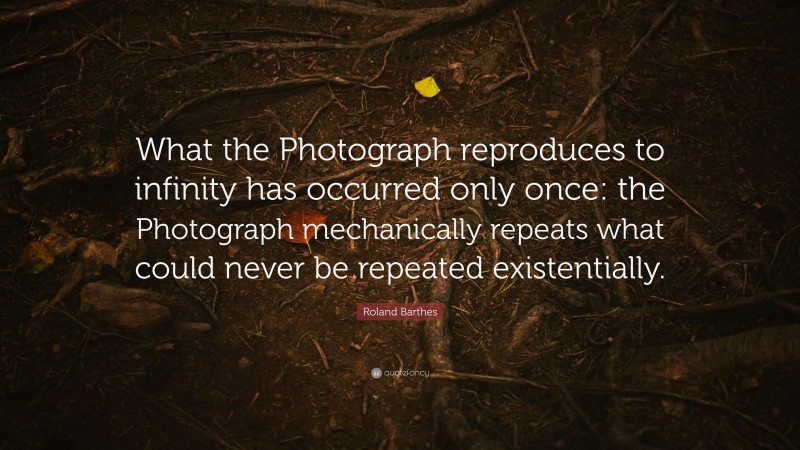Roland Barthes Quote: “What the Photograph reproduces to infinity has occurred only once: the Photograph mechanically repeats what could never be repeated existentially.”