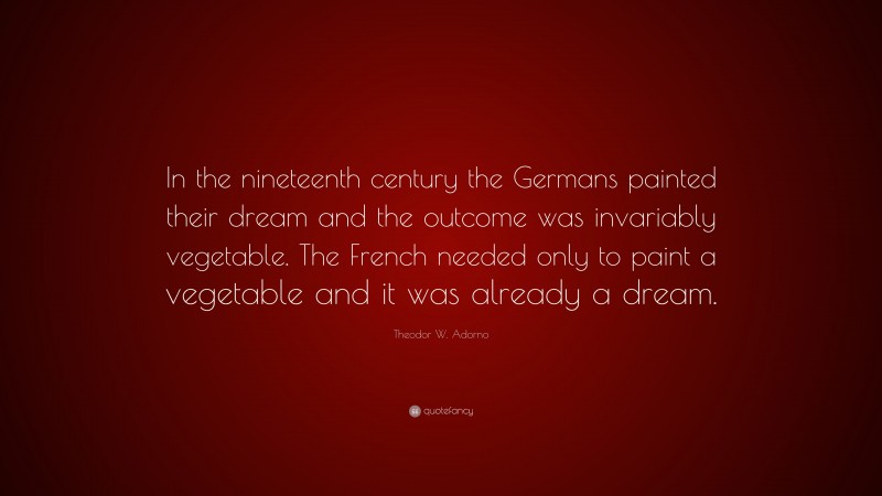 Theodor W. Adorno Quote: “In the nineteenth century the Germans painted their dream and the outcome was invariably vegetable. The French needed only to paint a vegetable and it was already a dream.”