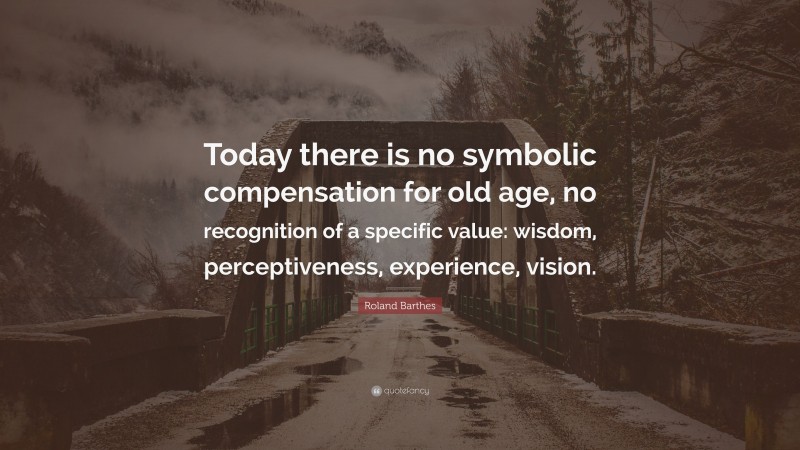 Roland Barthes Quote: “Today there is no symbolic compensation for old age, no recognition of a specific value: wisdom, perceptiveness, experience, vision.”
