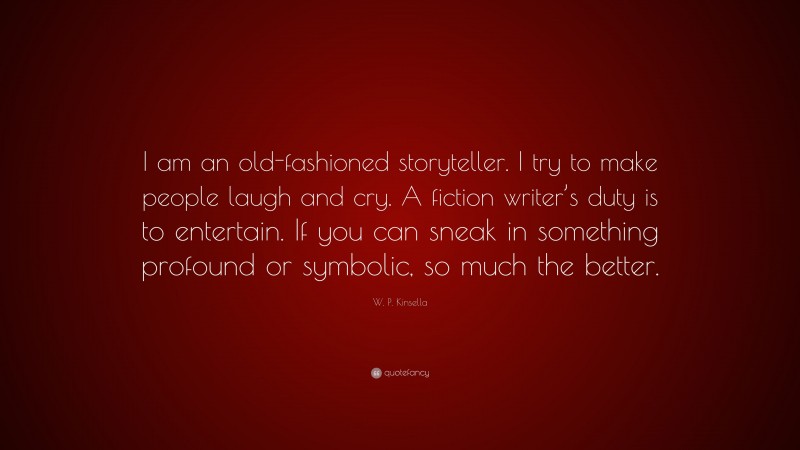 W. P. Kinsella Quote: “I am an old-fashioned storyteller. I try to make people laugh and cry. A fiction writer’s duty is to entertain. If you can sneak in something profound or symbolic, so much the better.”