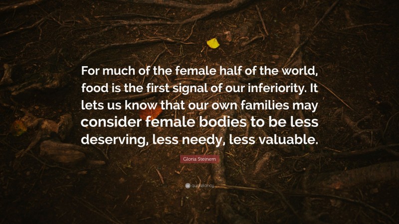 Gloria Steinem Quote: “For much of the female half of the world, food is the first signal of our inferiority. It lets us know that our own families may consider female bodies to be less deserving, less needy, less valuable.”