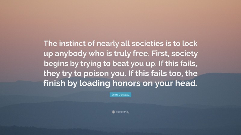 Jean Cocteau Quote: “The instinct of nearly all societies is to lock up anybody who is truly free. First, society begins by trying to beat you up. If this fails, they try to poison you. If this fails too, the finish by loading honors on your head.”