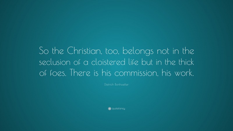 Dietrich Bonhoeffer Quote: “So the Christian, too, belongs not in the seclusion of a cloistered life but in the thick of foes. There is his commission, his work.”