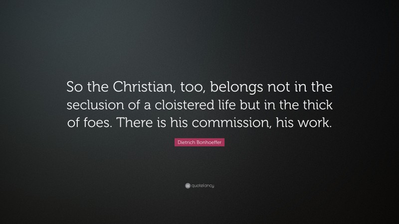 Dietrich Bonhoeffer Quote: “So the Christian, too, belongs not in the seclusion of a cloistered life but in the thick of foes. There is his commission, his work.”