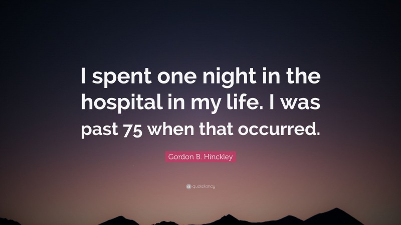 Gordon B. Hinckley Quote: “I spent one night in the hospital in my life. I was past 75 when that occurred.”