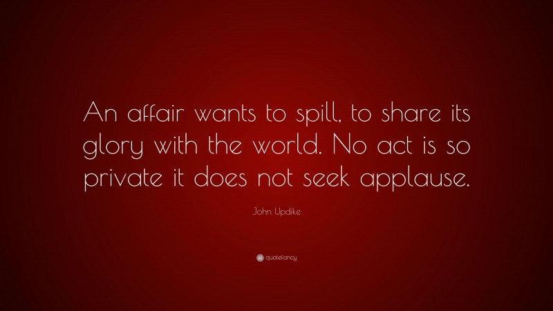 John Updike Quote: “An affair wants to spill, to share its glory with the world. No act is so private it does not seek applause.”