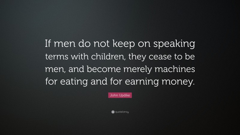 John Updike Quote: “If men do not keep on speaking terms with children, they cease to be men, and become merely machines for eating and for earning money.”