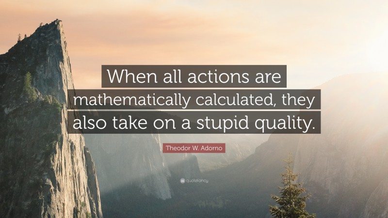 Theodor W. Adorno Quote: “When all actions are mathematically calculated, they also take on a stupid quality.”