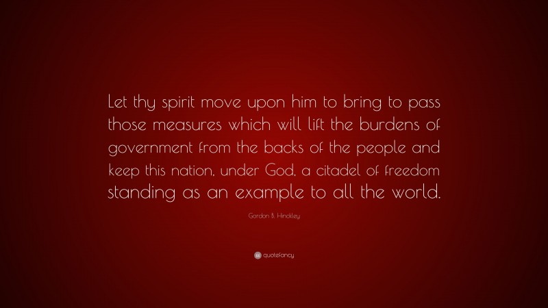 Gordon B. Hinckley Quote: “Let thy spirit move upon him to bring to pass those measures which will lift the burdens of government from the backs of the people and keep this nation, under God, a citadel of freedom standing as an example to all the world.”