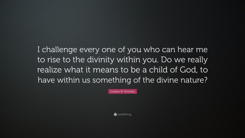Gordon B. Hinckley Quote: “I challenge every one of you who can hear me to rise to the divinity within you. Do we really realize what it means to be a child of God, to have within us something of the divine nature?”
