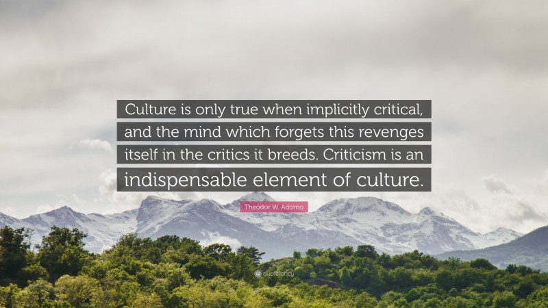 Theodor W. Adorno Quote: “Culture is only true when implicitly critical, and the mind which forgets this revenges itself in the critics it breeds. Criticism is an indispensable element of culture.”