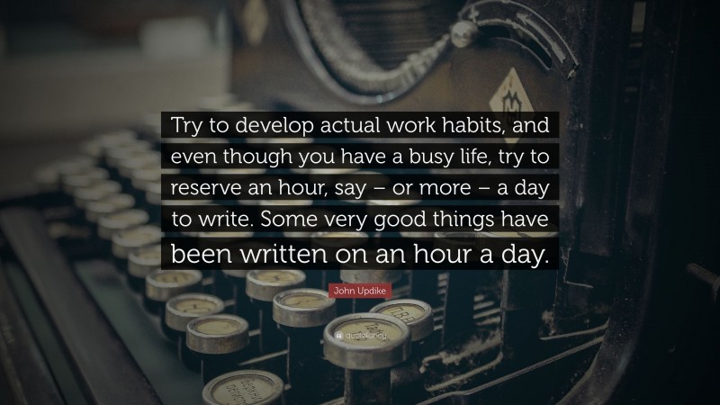 John Updike Quote: “Try to develop actual work habits, and even though you have a busy life, try to reserve an hour, say – or more – a day to write. Some very good things have been written on an hour a day.”
