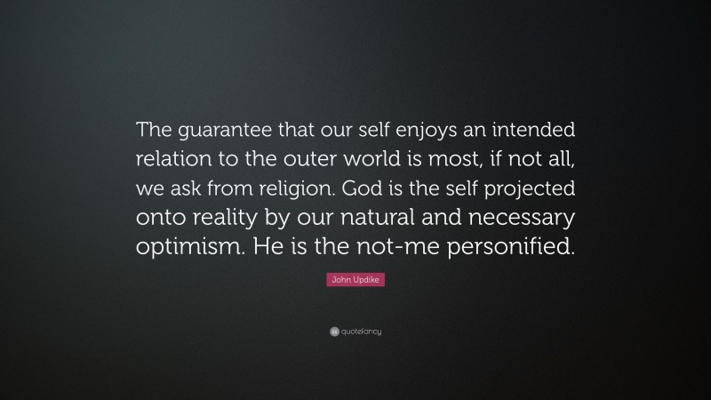 John Updike Quote: “The guarantee that our self enjoys an intended relation to the outer world is most, if not all, we ask from religion. God is the self projected onto reality by our natural and necessary optimism. He is the not-me personified.”