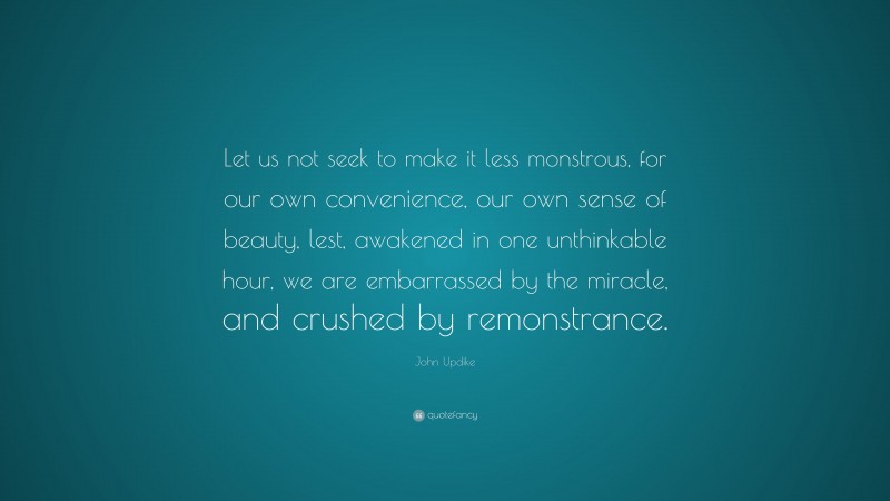 John Updike Quote: “Let us not seek to make it less monstrous, for our own convenience, our own sense of beauty, lest, awakened in one unthinkable hour, we are embarrassed by the miracle, and crushed by remonstrance.”